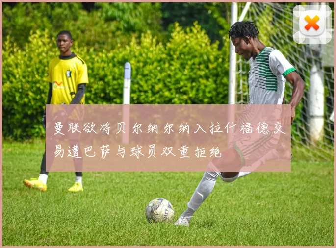 曼联欲将贝尔纳尔纳入拉什福德交易遭巴萨与球员双重拒绝