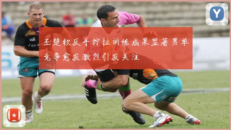 王楚钦反手拧拉训练成果显著男单竞争愈发激烈引发关注