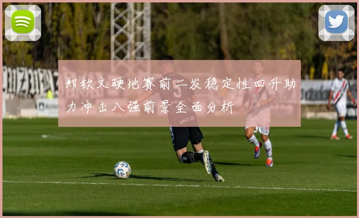 郑钦文硬地赛前二发稳定性回升助力冲击八强前景全面分析