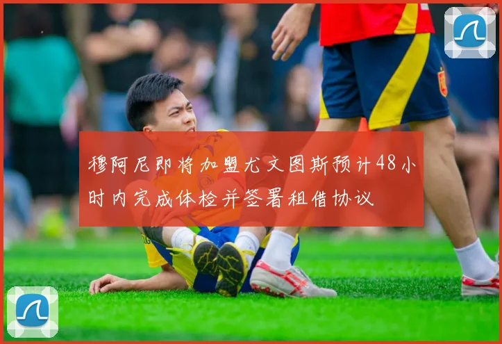 穆阿尼即将加盟尤文图斯预计48小时内完成体检并签署租借协议