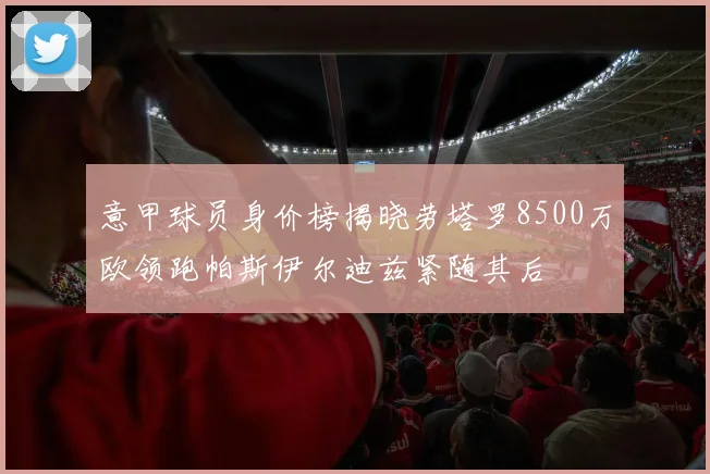 意甲球员身价榜揭晓劳塔罗8500万欧领跑帕斯伊尔迪兹紧随其后